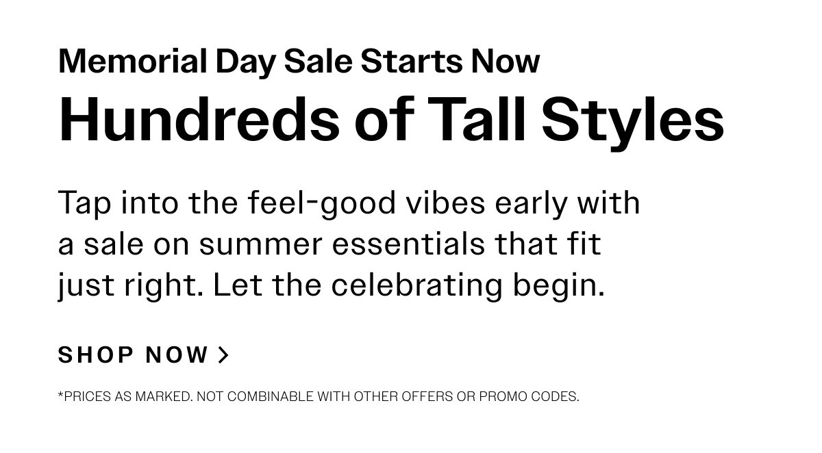 Memorial Day Sale Starts Now. Hundreds of Tall Styles. Tap into the feel-good vibes early with a sale on summer essentials that fit just right. Let the celebrating begin. SHOP NOW > *Prices as marked. Not combinable with other offers or promo codes.