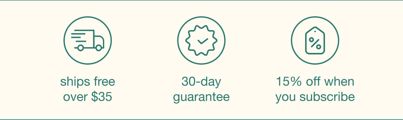 ships free over $35 | 30-day guarantee | 15% off when you subscribe