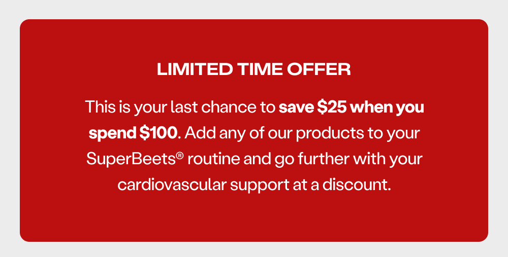 Limited Time Offer - this is your last chance to save $25 when you spend $100. Add any of our products to your SuperBeets routine and go further with your cardiovascular support at a discount.