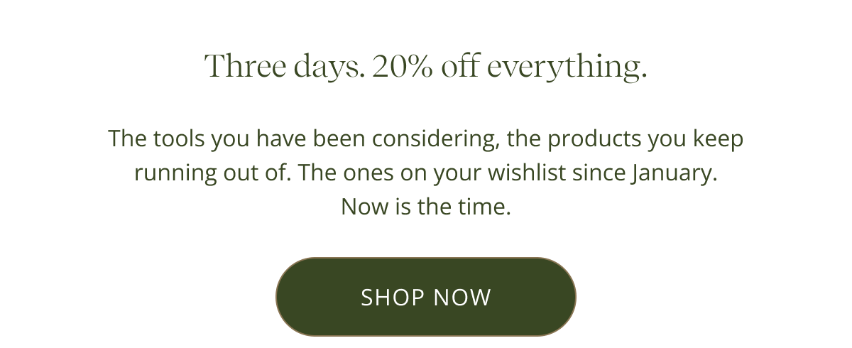 Three days. 20% off everything. The tools you have been considering, the products you keep running out of. The ones on your wishlist since January. Now is the time. [ SHOP NOW ]