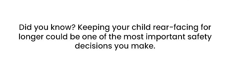 Did you know? Keeping your child rear-facing for longer could be one of the most important safety decisions you make.
