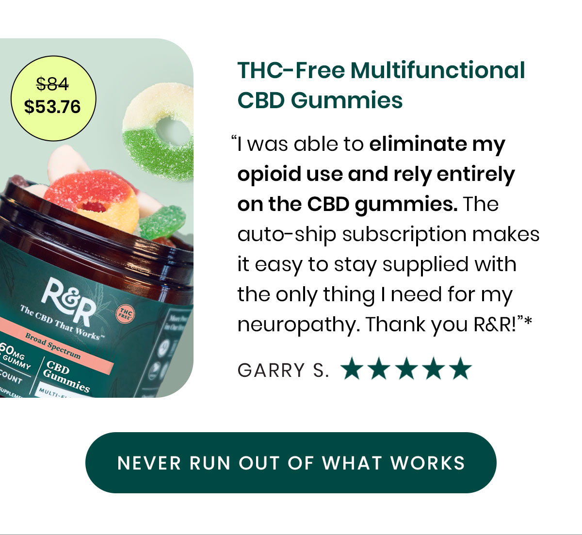 $53.76. THC-Free Multifunctional CBD Gummies. “I was able to eliminate my opioid use and rely entirely on the CBD gummies. The auto-ship subscription makes it easy to stay supplied with the only thing I need for my neuropathy. Thank you R&R!”* - Garry S. Never Run Out of What Works