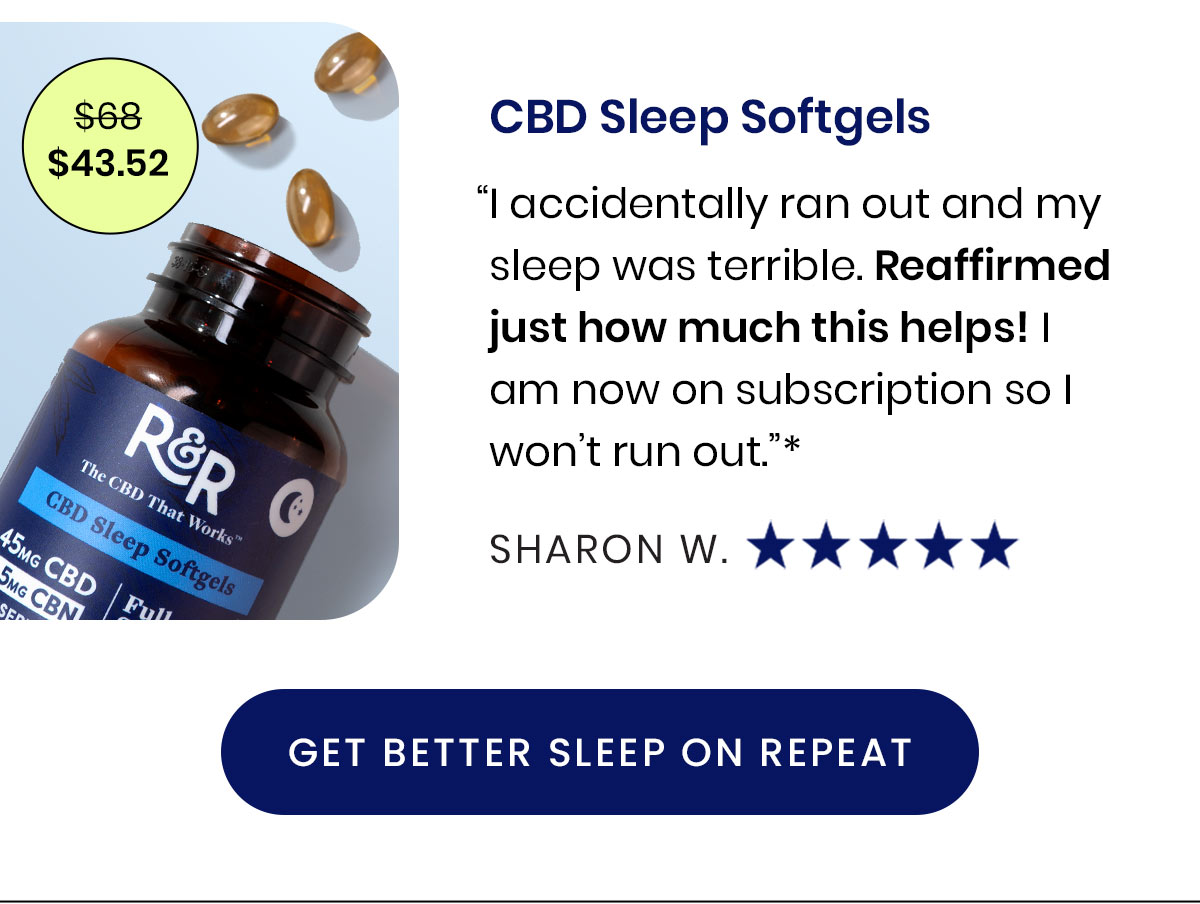 $43.52. CBD Sleep Softgels. “I accidentally ran out and my sleep was terrible. Reaffirmed just how much this helps! I am now on subscription so I won’t run out.”* - Sharon W.  Get Better Sleep on Repeat