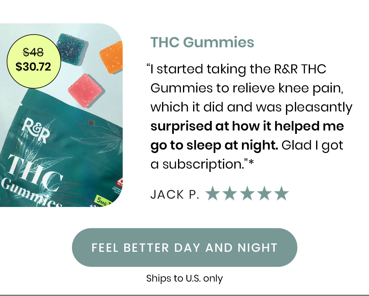 $30.72. THC Gummies. “I started taking the R&R THC Gummies to relieve knee pain, which it did and was pleasantly surprised at how it helped me go to sleep at night. Glad I got a subscription.”* - Jack P.  Ships to U.S. Only. Feel Better Day and Night