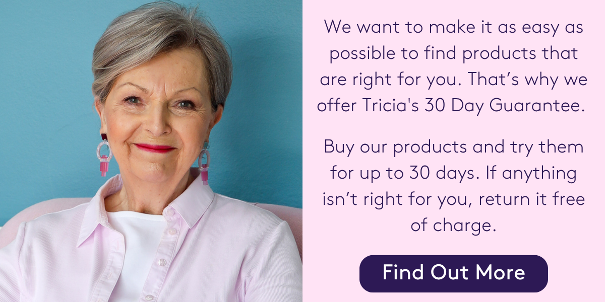 We want to make it as easy as possible to find products that are right for you. That’s why we offer Tricia's 30 Day Guarantee. You can buy any product and try it for up to 30 days. If it isn’t right for you, return it free of charge. You can exchange it for another colour, product, or get a full refund