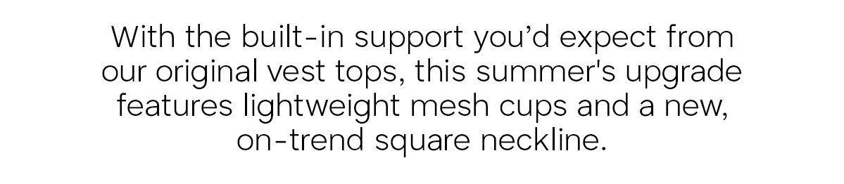 With the built-in support you'd expect from our original vest tops, this summer's upgrade features lightweight mesh cups and a new, on-trend quare neckline.
