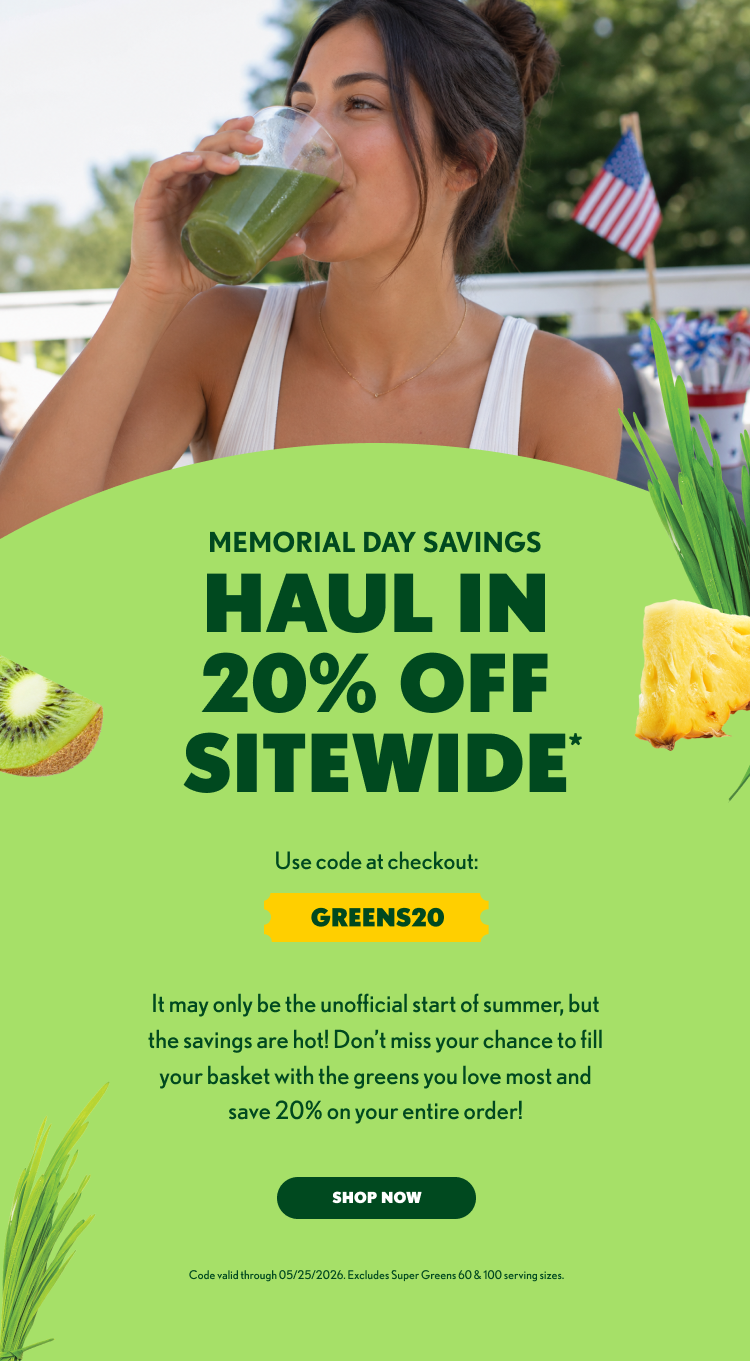 MEMORIAL DAY SAVINGS HAUL IN 20% OFF SITEWIDE* Use code at checkout: GREENS20 It may only be the unofficial start of summer, but the savings are hot! Don’t miss your chance to fill your basket with the greens you love most and save 20% on your entire order! SHOP NOW Code valid through 05/25/2026. Excludes Super Greens 60 & 100 serving sizes.
