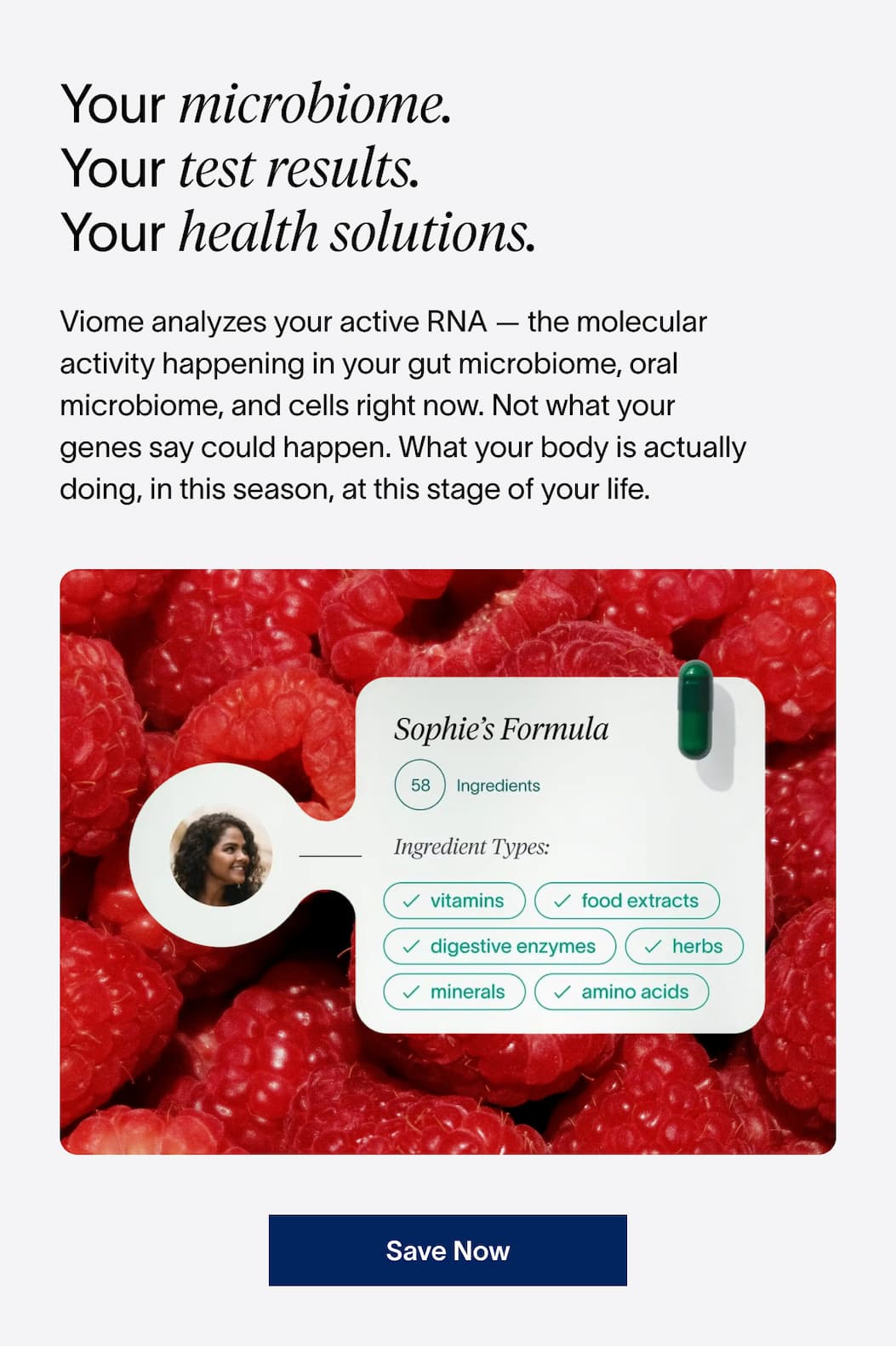 Your microbiome. | Your test results. | Your health solutions. | Viome analyzes your active RNA — the molecular activity happening in your gut microbiome, oral microbiome, and cells right now.  | [SAVE NOW]