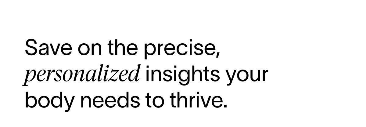 Save on the precise, personalized insights your body needs to thrive.