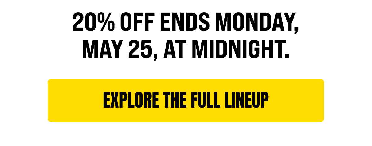 20% off ends Monday, May 25, at midnight.  [Click here to EXPLORE THE FULL LINEUP]