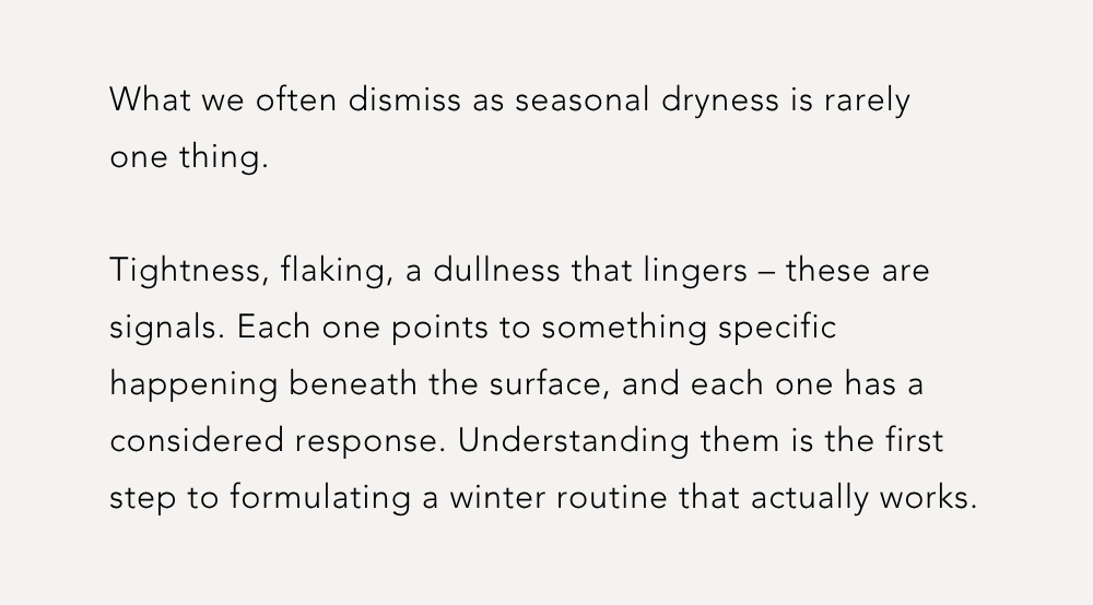 What we often dismiss as seasonal dryness is rarely one thing.  Tightness, flaking, a dullness that lingers – these are signals. Each one points to something specific happening beneath the surface, and each one has a considered response. Understanding them is the first step to formulating a winter routine that actually works.