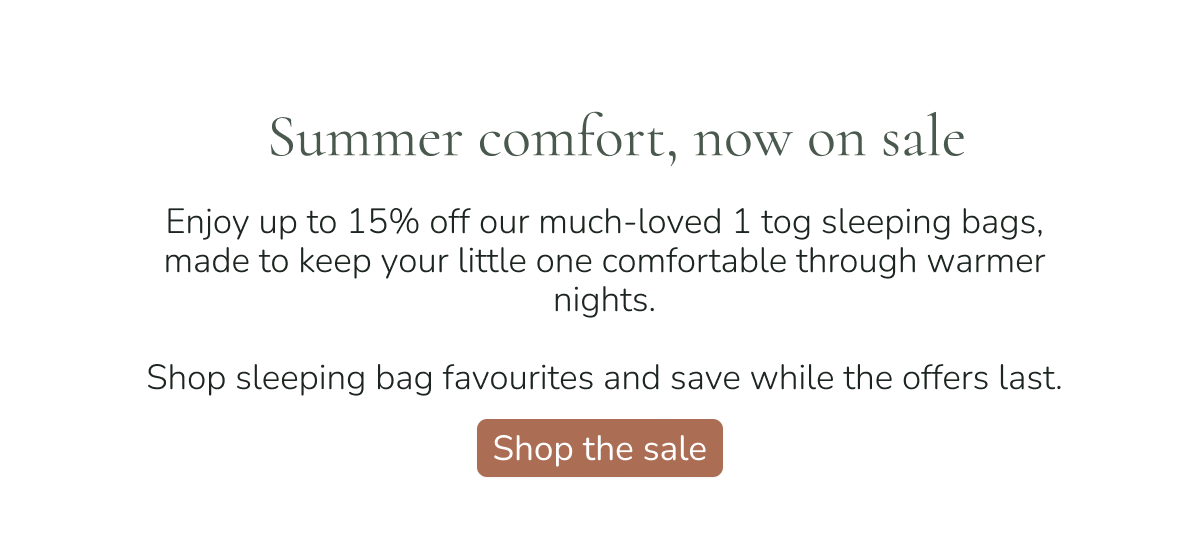 summer comfort, now on sale enjoy up to 15% off our much-loved 1 tog sleeping bags, made to keep your little one comfortable through warmer nights. shop sleeping bag favourites and save while the offers last. shop the sale 