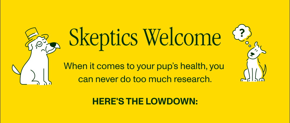 Skeptics Welcome When it comes to your pup’s health, you  can never do too much research.  Here's the lowdown: