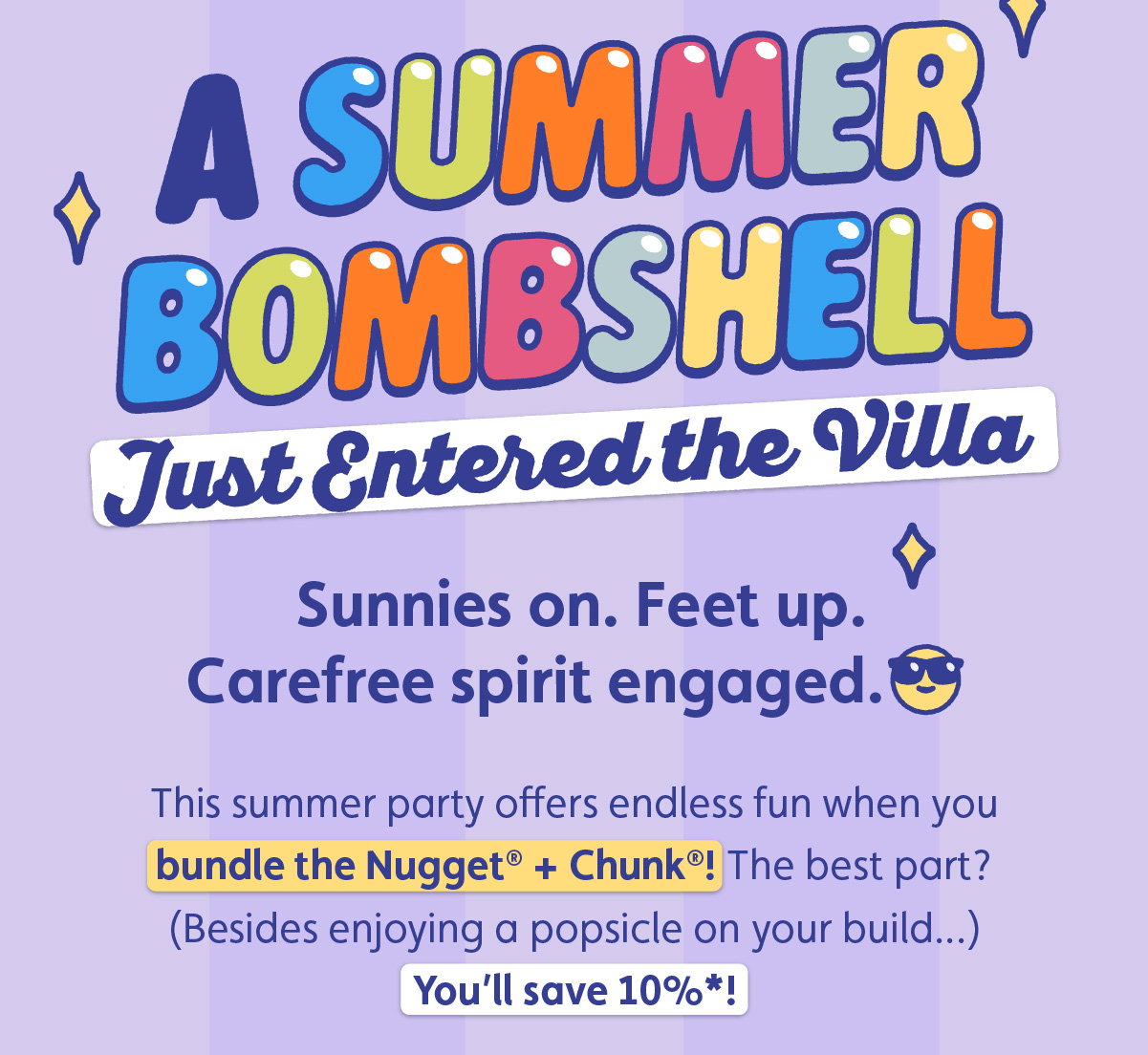 A Summer Bombshell Just Entered the Villa. Sunnies on. Feet up. Carefree spirit engaged. This summer party offers endless fun when you bundle the Nugget® + Chunk®! The best part? (Besides enjoying a popsicle on your build...) You’ll save 10%*!