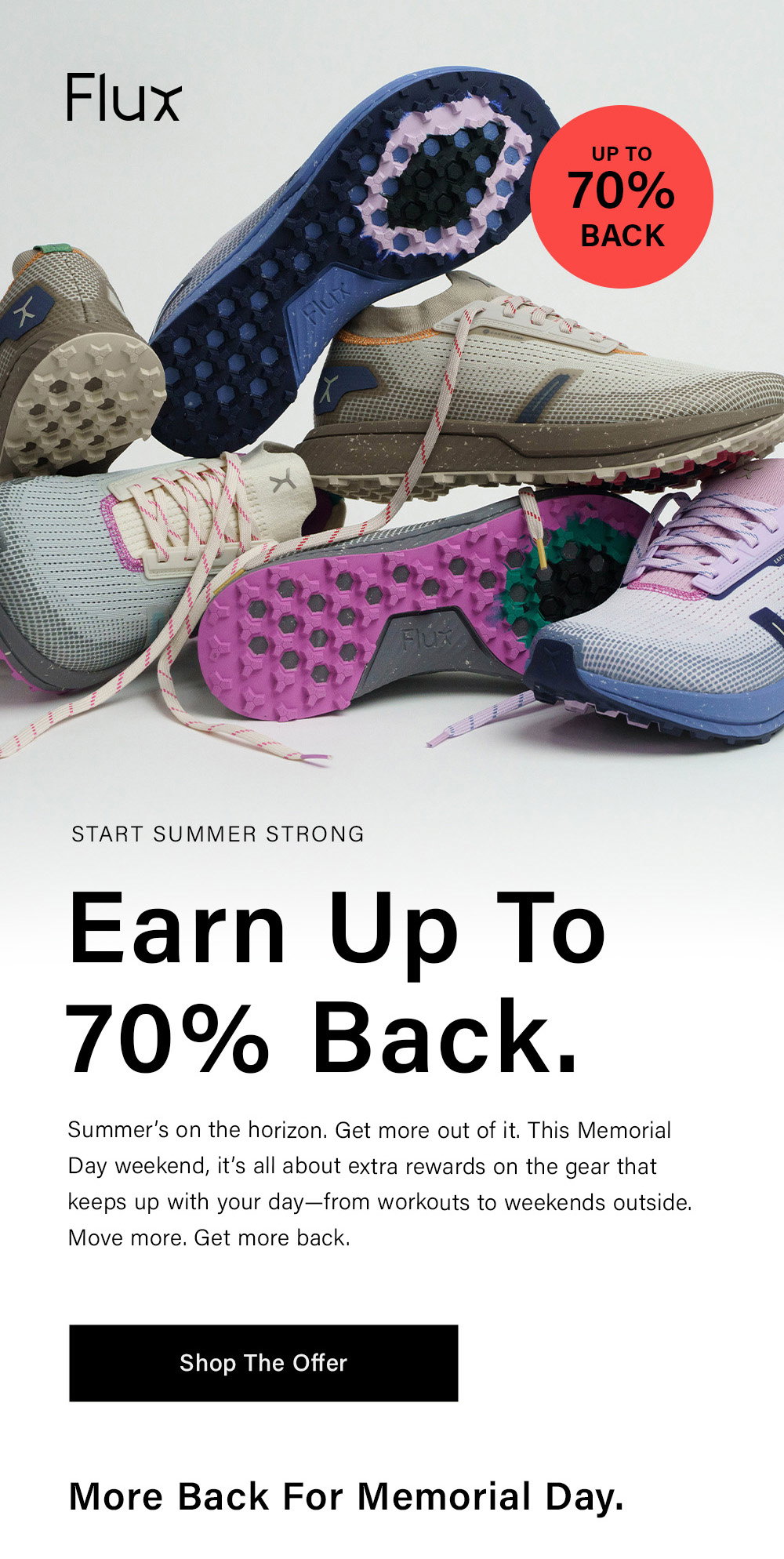 START SUMMER STRONG Earn Up To 70% Back. Summer’s on the horizon. Get more out of it. This Memorial Day weekend, it’s all about extra rewards on the gear that keeps up with your day—from workouts to weekends outside. Move more. Get more back. [ Shop The Offer ] More Back for Memorial Day. 