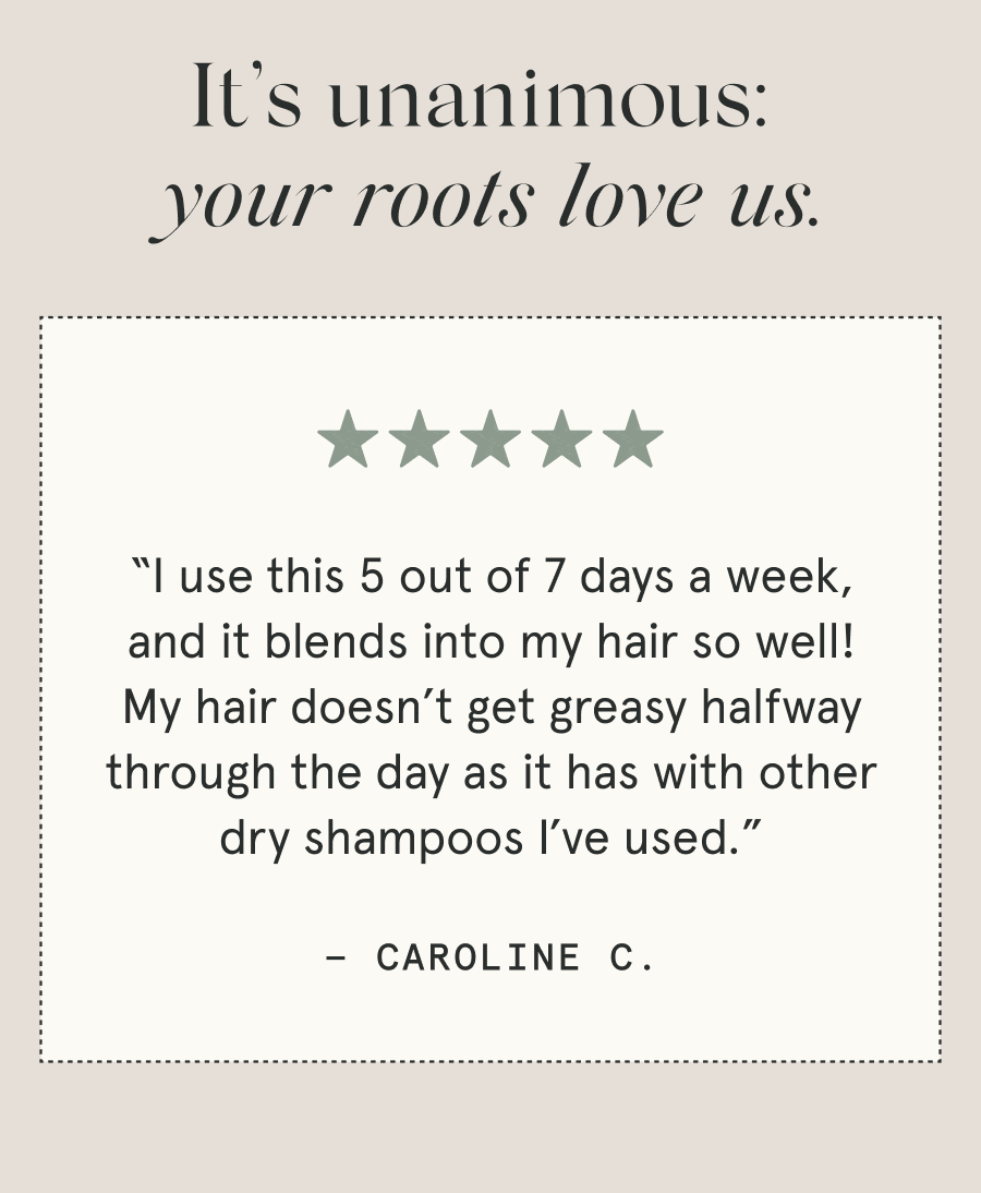 It’s unanimous: your roots love us. “I use this 5 out of 7 days a week, and it blends into my hair so well! My hair doesn’t get greasy halfway through the day as it has with other dry shampoos I’ve used.” - Caroline C. “One of the only [dry shampoos] that doesn’t make my hair oily. It actually helps, like it’s supposed to. I can now go 4 to 5 days without washing my hair because of this.” - Christina N.