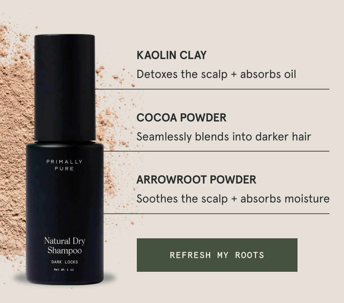 Kaolin Clay Detoxes the scalp + absorbs oil  Cocoa Powder Seamlessly blends into darker hair  Arrowroot Powder Soothes the scalp + absorbs moisture  [REFRESH MY ROOTS]