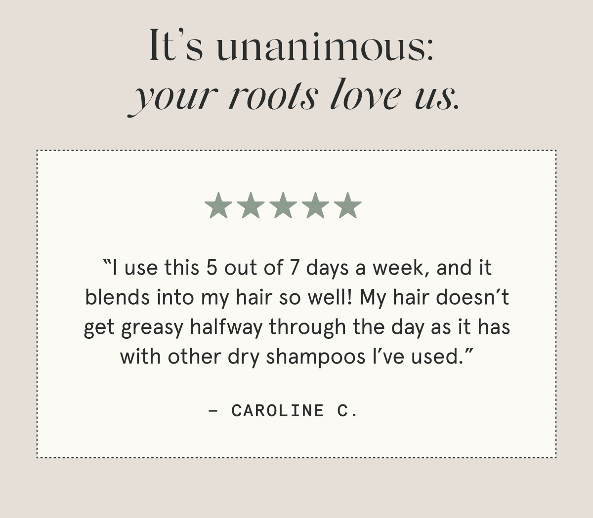 It’s unanimous: your roots love us.  “I use this 5 out of 7 days a week, and it blends into my hair so well! My hair doesn’t get greasy halfway through the day as it has with other dry shampoos I’ve used.” - Caroline C.  “One of the only [dry shampoos] that doesn’t make my hair oily. It actually helps, like it’s supposed to. I can now go 4 to 5 days without washing my hair because of this.” - Christina N.