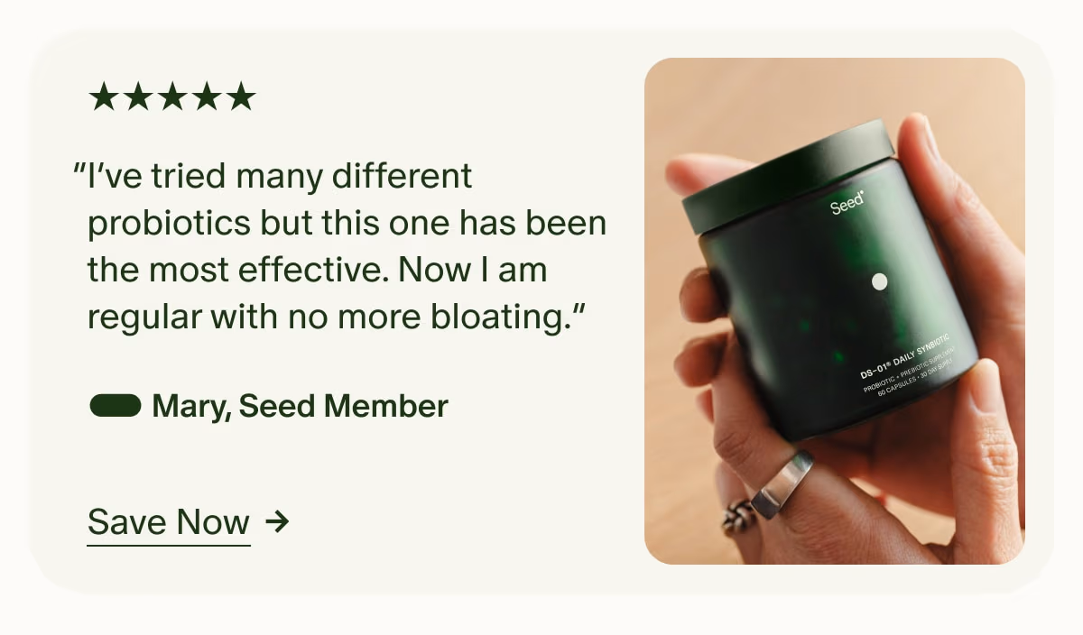 5 Stars | “I’ve tried many different probiotics but this one has been the most effective. Now I am regular with no more bloating.” — Mary, Seed Member | Save Now