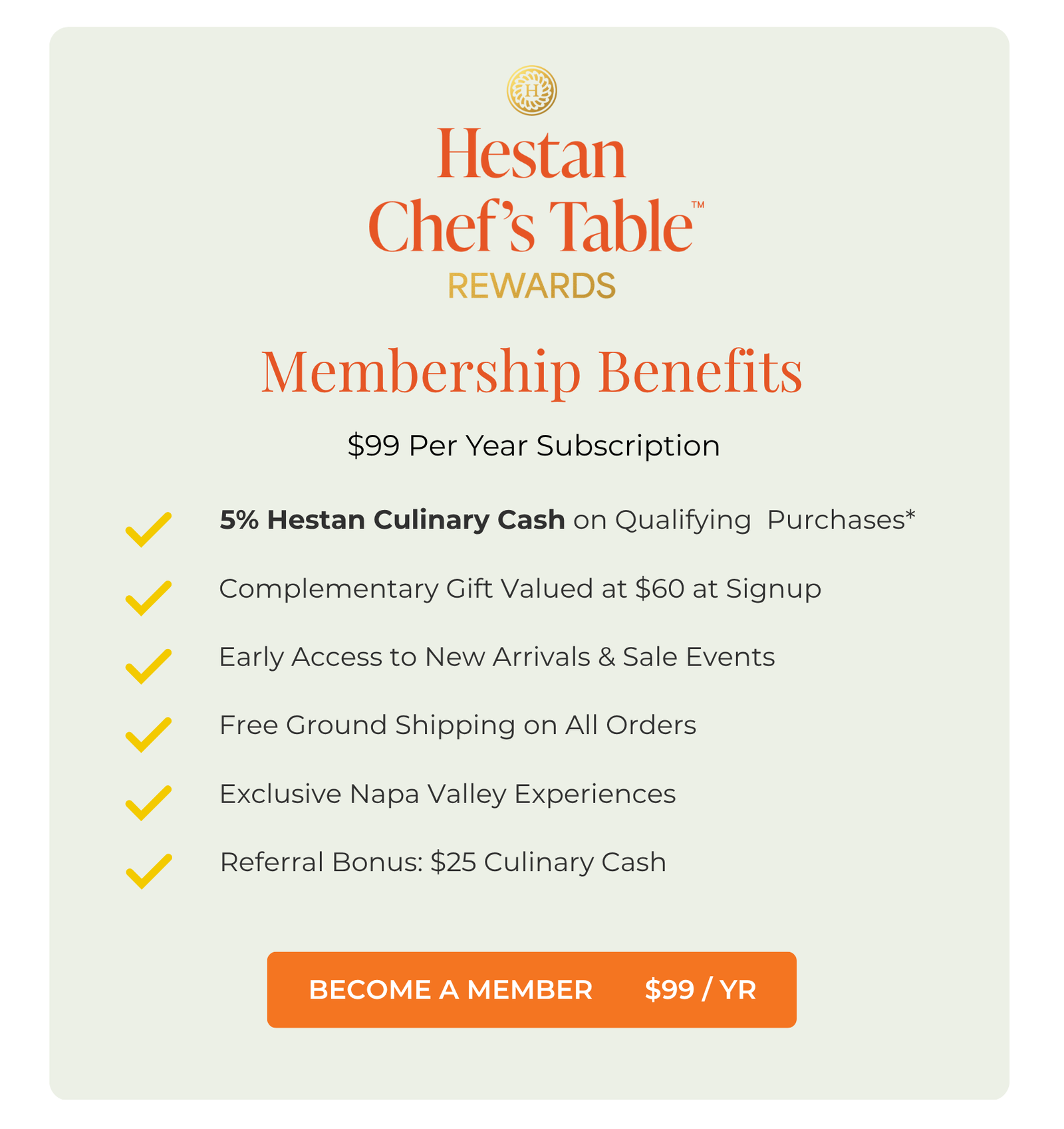 Membership Benefits. $99 Per Year Subscription. 1. 5% Hestan Culinary Cash on Qualifying  Purchases*. 2. Complementary Gift Valued at $60 at Signup. 3. Free Ground Shipping on All Orders. 4. Early Access to New Arrivals & Sale Events. 5. Exclusive Napa Valley Experiences. 6. Referral Bonus: $25 Culinary Cash. Click here to learn more and become a member $99/ year.