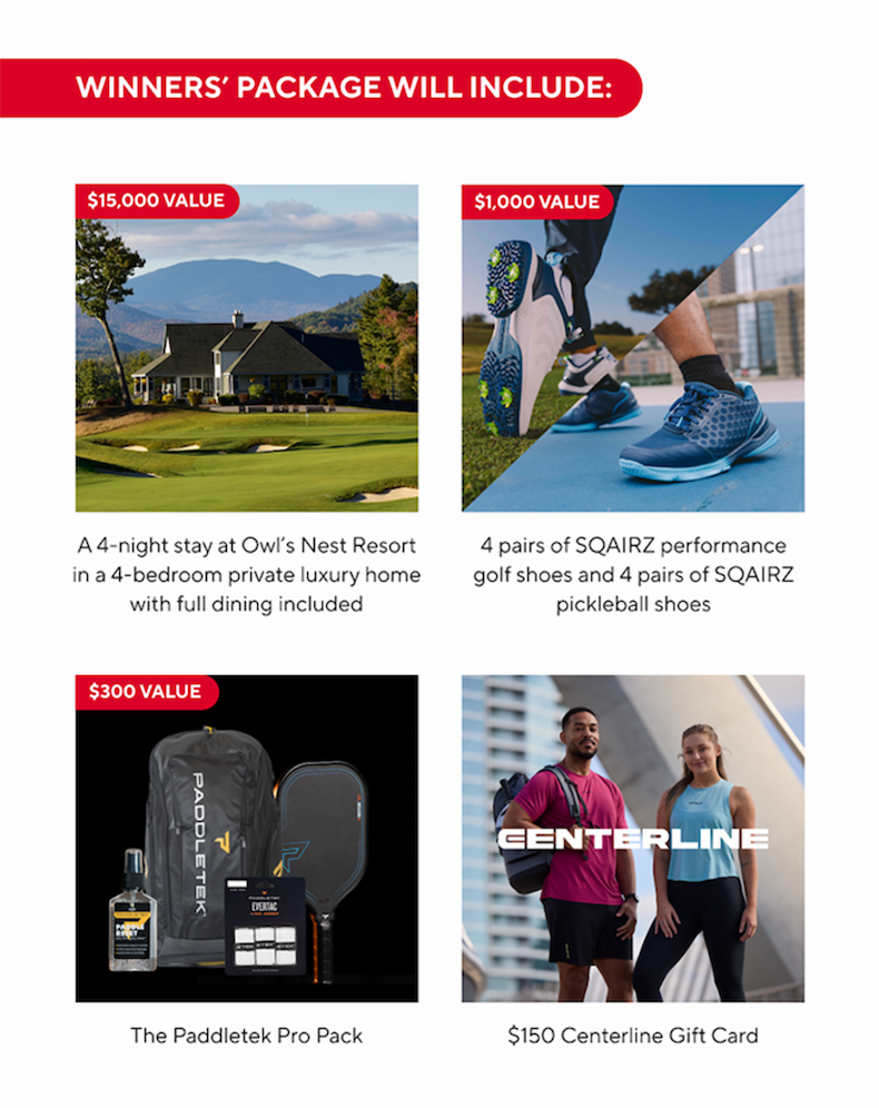 Winners package includes: a four night stay at Owl's Nest Resort, four pairs of SQAIRZ performance golf shoes, four pairs of SQAIRZ pickleball shoes, the Paddletek Pro Pack, a $150 Centerline Gift Card, a $600 Pickleball Central Gift Card, and much more...