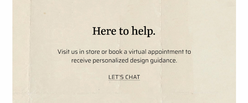 Here to help. Visit us in store or book a virtual design appointment to receive personalized design guidance.