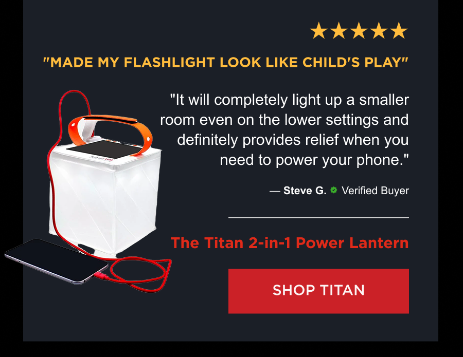 ★★★★★ "Made my flashlight look like child's play" "It will completely light up a smaller room even on the lower settings and definitely provides relief when you need to power your phone." — Steve G., Verified Buyer Product: The Titan 2-in-1 Power Lantern  [ SHOP TITAN ]