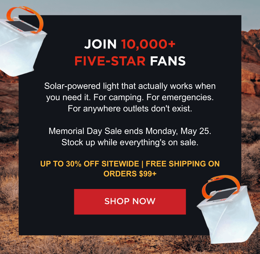 Join 10,000+ Five-Star Fans | Solar-powered light that actually works when you need it. For camping. For emergencies. For anywhere outlets don't exist.  Memorial Day Sale ends Monday, May 25. Stock up while everything's on sale. Up to 30% off sitewide | Free shipping on orders $99+  [ SHOP NOW ]