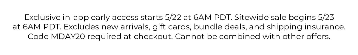 Exclusive in-app early access begins 5/22 at 6AM PDT. Sitewide sale begins 5/23 at 6AM PDT. Use code MDAY20 at checkout. Exclusions apply.