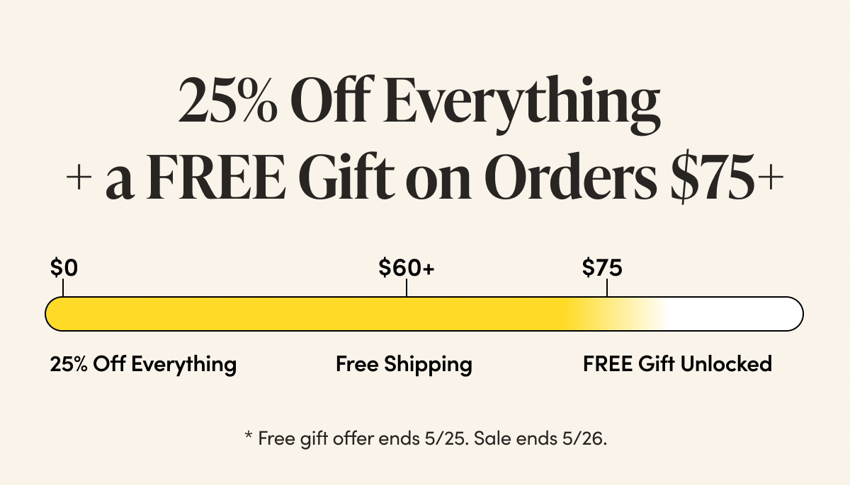 25% Off Everything  | $60 Free Shipping Unlocked | $75 Free Gift Unlocked    * Free gift offer ends 5/25. Sale ends 5/26. 