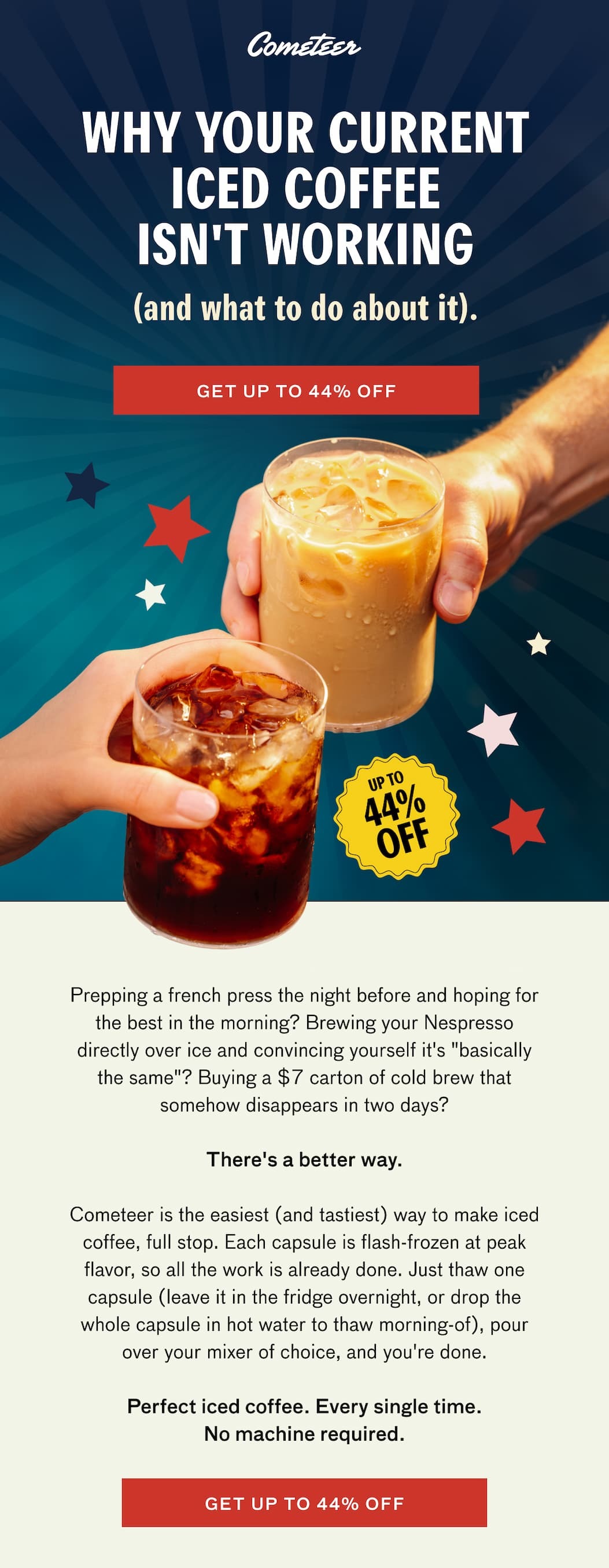 WHY YOUR CURRENT ICED COFFEE ISN'T WORKING (and what to do about it). GET UP TO 44% OFF. Prepping a french press the night before and hoping for the best in the morning? Brewing your Nespresso directly over ice and convincing yourself it's "basically the same"? Buying a $7 carton of cold brew that somehow disappears in two days? There's a better way. Cometeer is the easiest (and tastiest) way to make iced coffee, full stop. Each capsule is flash-frozen at peak flavor, so all the work is already done. Just thaw one capsule (leave it in the fridge overnight, or drop the whole capsule in hot water to thaw the morning of), pour over your mixer of choice, and you're done. Perfect iced coffee. Every single time. No machine required. GET UP TO 44% OFF. 