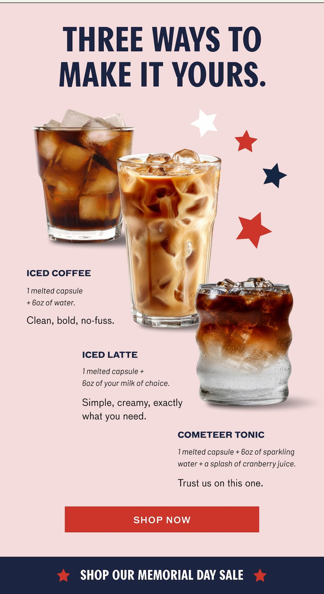 THREE WAYS TO MAKE IT YOURS. ICED COFFEE - 1 melted capsule + 6ox of water. Clean, bold, no-fuss. ICED LATTE - 1 melted capsule + 6ox of your milk of choice. Simple, creamy, exactly what you need. COMETEER TONIC - 1 melted capsule + 6ox of sparkling water + a splash of cranberry juice. Trust us on this one. SHOP NOW