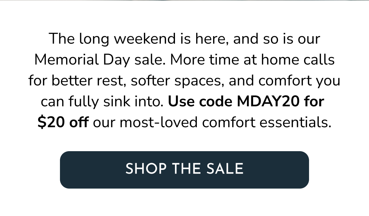 The long weekend is here, and so is our Memorial Day sale. More time at home calls for better rest, softer spaces, and comfort you can fully sink into. Use code MDAY20 for  $20 off our most-loved comfort essentials.