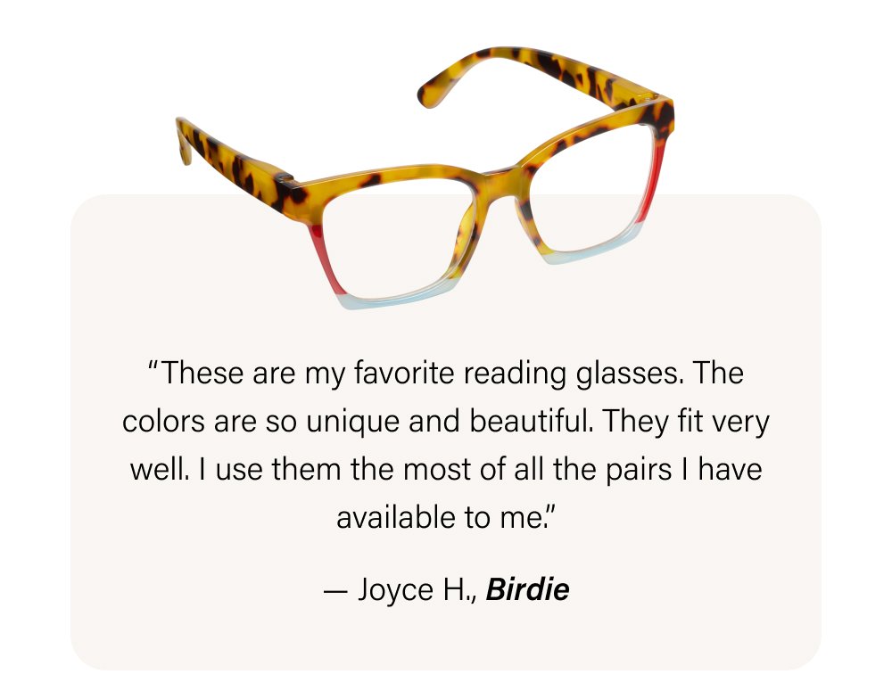 “These are my favorite reading glasses. The colors are so unique and beautiful. They fit very well. I use them the most of all the pairs I have available to me.” — Joyce H., Birdie
