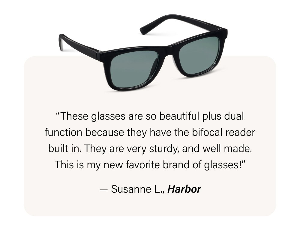 “These glasses are so beautiful plus dual function because they have the bifocal reader built in. They are very sturdy, and well made. This is my new favorite brand of glasses!” — Susanne L., Harbor