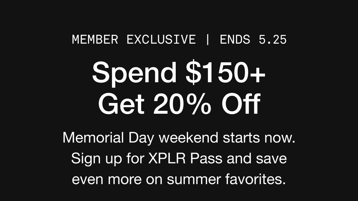 MEMBER EXCLUSIVE | ends 5.25. Spend $150+ Get 20% Off. Memorial Day weekend starts now. Sign up for XPLR Pass and save even more on summer favorites.