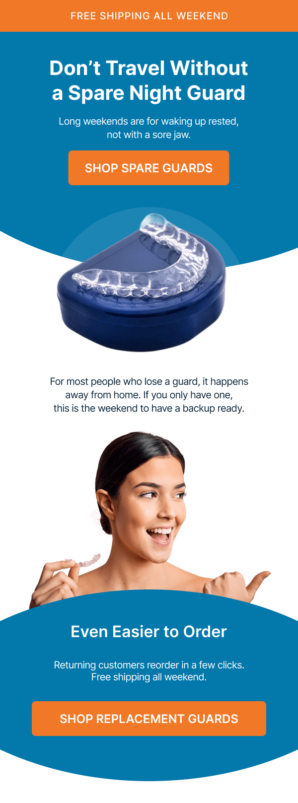 FREE SHIPPING ALL WEEKEND Don’t Travel Without a Spare Night Guard Long weekends are for waking up rested, not with a sore jaw. Shop Spare Guards For most people who lose a guard, it happens away from home. If you only have one, this is the weekend to have a backup ready. Even Easier to Order Returning customers reorder in a few clicks. Free shipping all weekend. Shop Replacement Guards