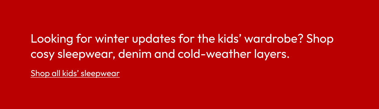 Looking for winter updates for the kids’ wardrobe? Shop cosy sleepwear, denim and cold-weather layers.