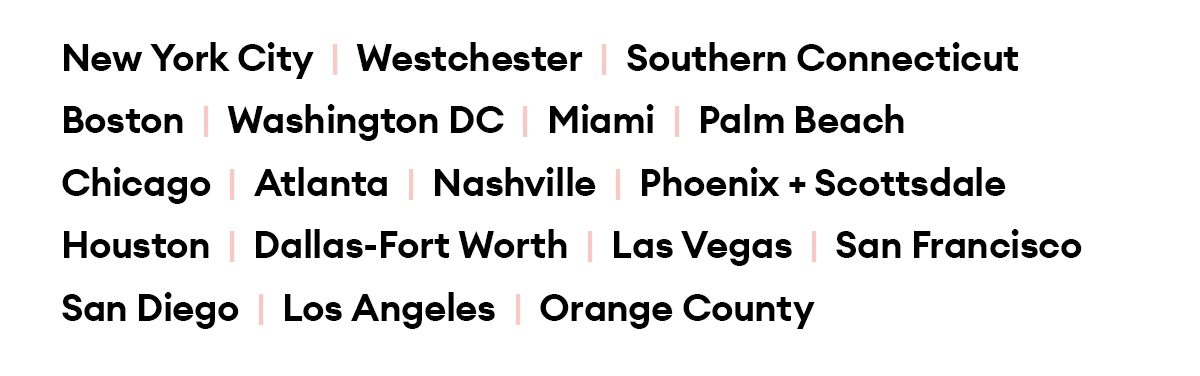 New York City  |  Westchester  |  Southern Connecticut  |  Boston  |  Washington DC  |  Miami  |  Palm Beach |  Chicago  |  Atlanta  |  Nashville  |  Houston Dallas-Fort Worth  |  Phoenix + Scottsdale  |  Las Vegas San Francisco  |  San Diego  |  Los Angeles  |  Orange County