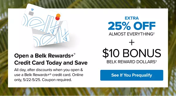 Two Belk Rewards Plus credit cards. Open a Belk Rewards Plus credit card today and save. Extra 25% off almost everything all day, after discounts with a new Belk Rewards Plus credit card, May 22 to May 25. Plus, earn $10 Bonus Belk Reward Dollars after today's purchase on your new Belk Rewards Plus credit card. See if you prequalify. Apply today.