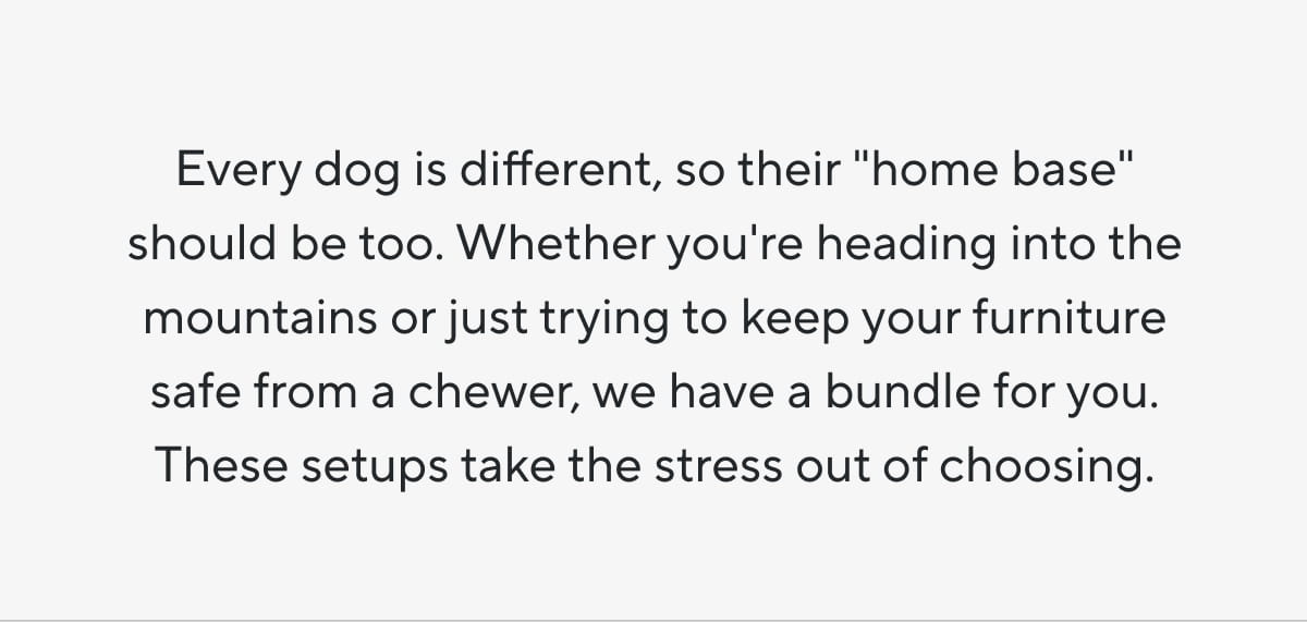 Every dog is different, so their "home base" should be too. Whether you're heading into the mountains or just trying to keep your furniture safe from a chewer, we have a bundle for you. These setups take the stress out of choosing.