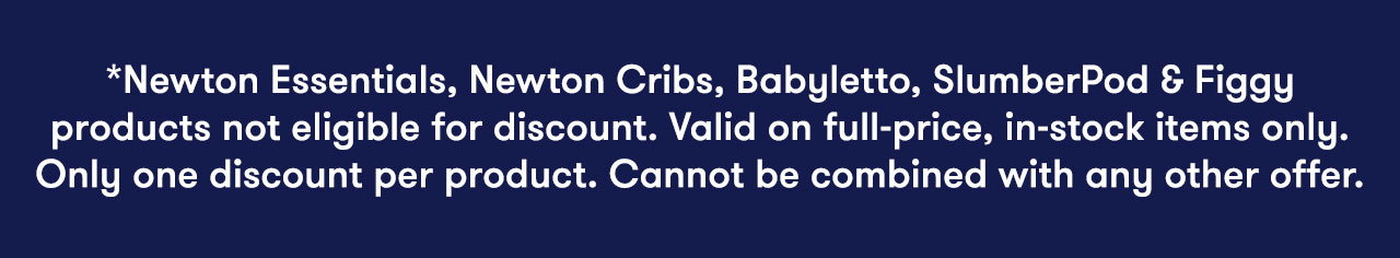 *Newton Essentials, Newton Cribs, Babyletto, SlumberPod & Figgy products not eligible for discount. Valid on full-price, in-stock items only. Only one discount per product. Cannot be combined with any other offer.