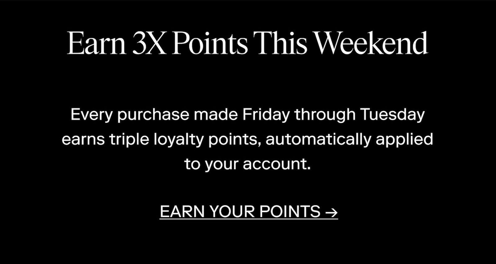 Earn 3X Points This Weekend. Every purchase made Friday through Tuesday earns triple loyalty points, automatically applied to your account.