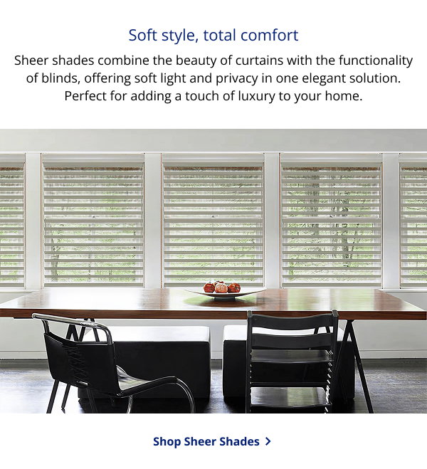 Soft style, total comfort | Sheer shades combine the beauty of curtains with the functionality of blinds, offering soft light and privacy in one elegant solution. Perfect for adding a touch of luxury to your home. | SHOP SHEER SHADES >
