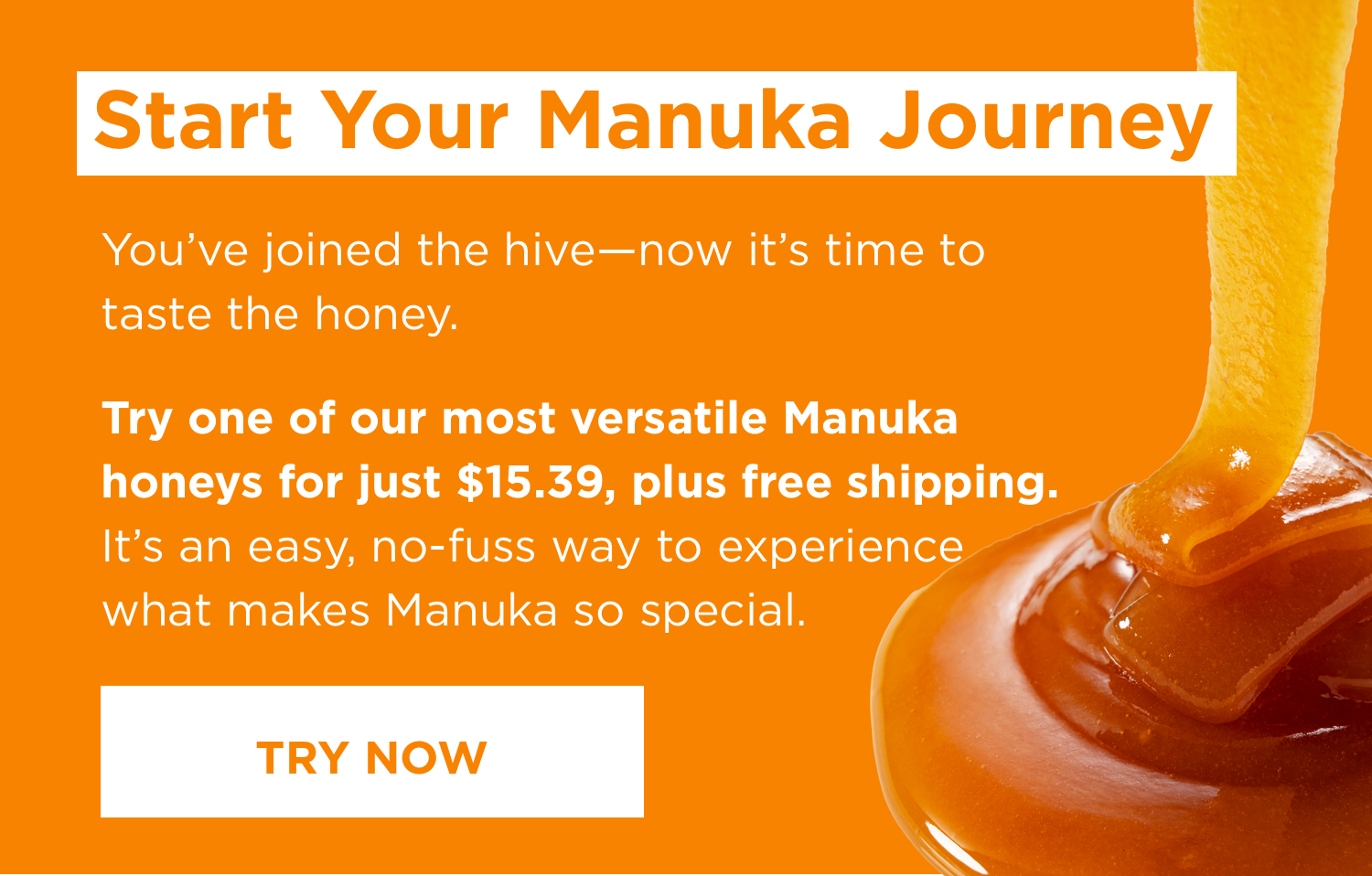 Start Y our Manuka Journey You’ve joined the hive — now it’s time to taste the honey. Try one of our most versatile Manuka honeys for just $15.39, plus free shipping. It’s an easy, no - fuss way to experience what makes Manuka so special. Try Now [Button]