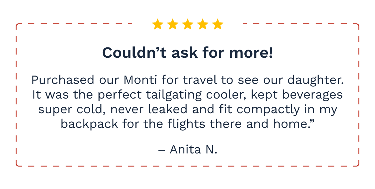 5 stars - Couldn't ask for more! Purchased our Monti for travel to see our daughter. It was the perfect tailgating cooler, kept beverages  super cold, never leaked and fit compactly in my backpack for the flights there and home.”