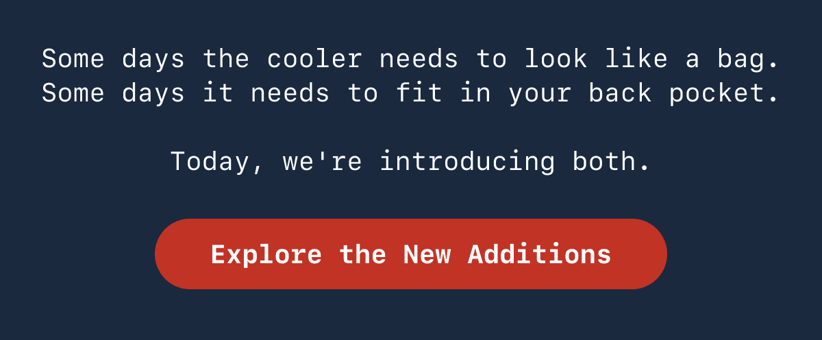 Some days the cooler needs to look like a bag. Some days it needs to fit in your back pocket. Today we're introducing both. Explore the New Additions