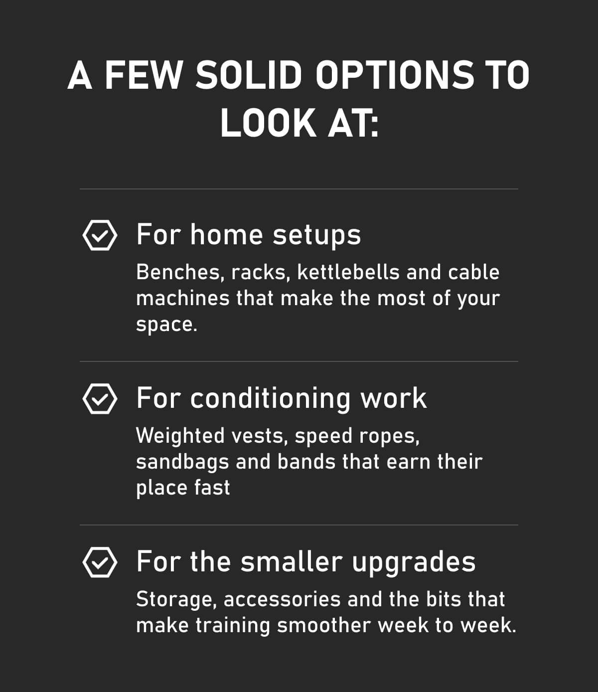 A few solid options to look at: For home setups Benches, racks, kettlebells and cable machines that make the most of your space. For conditioning work Weighted vests, speed ropes, sandbags and bands that earn their place fast For the smaller upgrades Storage, accessories and the bits that make training smoother week to week.