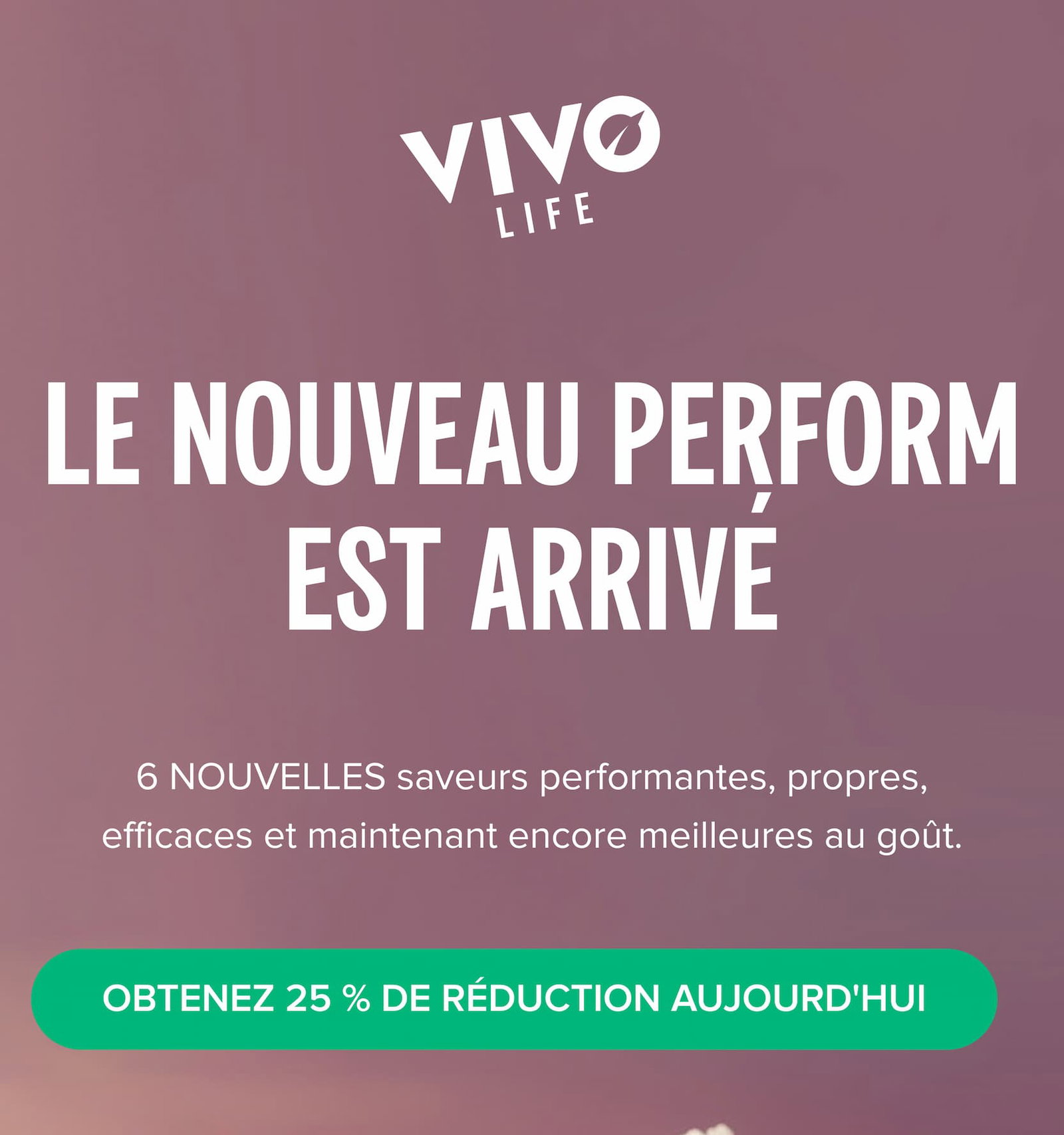 Le nouveau Perform est arrivé 6 NOUVELLES saveurs performantes, propres, efficaces et maintenant encore meilleures au goût.
