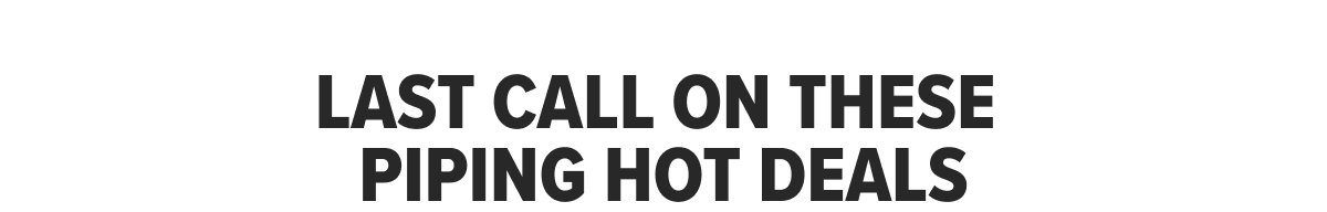 LAST CALL ON THESE PIPING HOT DEALS